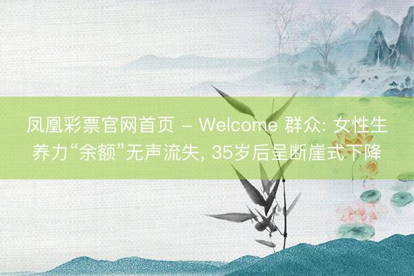 凤凰彩票官网首页 - Welcome 群众: 女性生养力“余额”无声流失， 35岁后呈断崖式下降