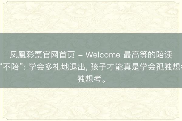凤凰彩票官网首页 - Welcome 最高等的陪读是“不陪”: 学会多礼地退出， 孩子才能真是学会孤独想考。