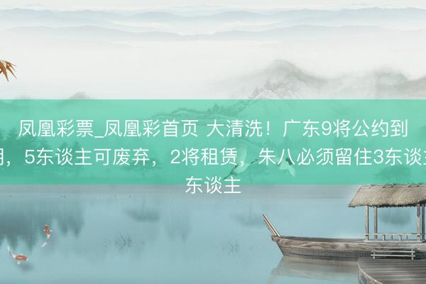 凤凰彩票_凤凰彩首页 大清洗！广东9将公约到期，5东谈主可废弃，2将租赁，朱八必须留住3东谈主