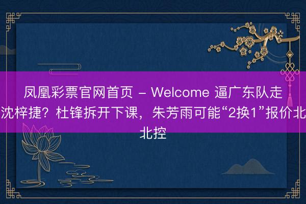 凤凰彩票官网首页 - Welcome 逼广东队走动沈梓捷？杜锋拆开下课，朱芳雨可能“2换1”报价北控