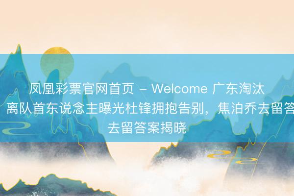 凤凰彩票官网首页 - Welcome 广东淘汰第3天，离队首东说念主曝光杜锋拥抱告别，焦泊乔去留答案揭晓