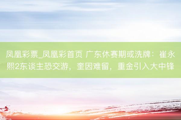 凤凰彩票_凤凰彩首页 广东休赛期或洗牌：崔永熙2东谈主恐交游，奎因难留，重金引入大中锋
