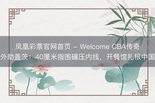 凤凰彩票官网首页 - Welcome CBA传奇外助盖茨：40厘米指围碾压内线，开餐馆扎根中国