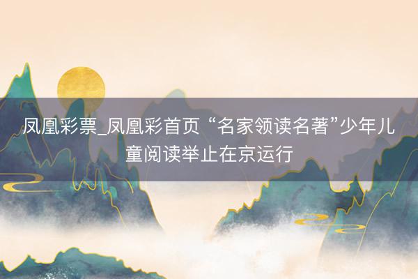凤凰彩票_凤凰彩首页 “名家领读名著”少年儿童阅读举止在京运行