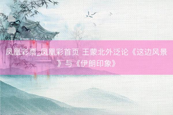 凤凰彩票_凤凰彩首页 王蒙北外泛论《这边风景》与《伊朗印象》