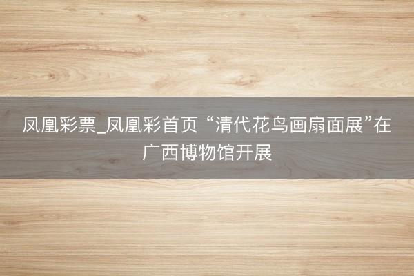 凤凰彩票_凤凰彩首页 “清代花鸟画扇面展”在广西博物馆开展