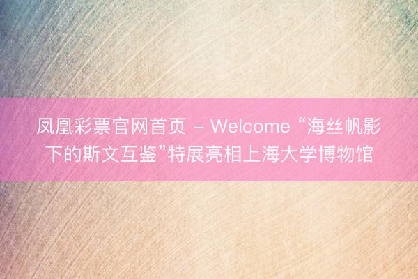 凤凰彩票官网首页 - Welcome “海丝帆影下的斯文互鉴”特展亮相上海大学博物馆