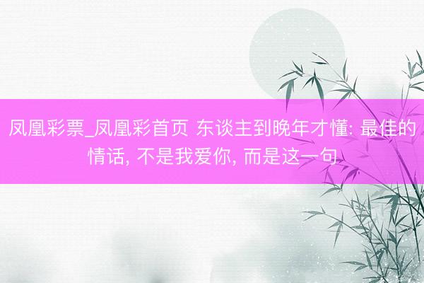 凤凰彩票_凤凰彩首页 东谈主到晚年才懂: 最佳的情话， 不是我爱你， 而是这一句