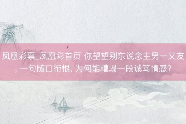 凤凰彩票_凤凰彩首页 你望望别东说念主男一又友， 一句随口衔恨， 为何能糟塌一段诚笃情感?