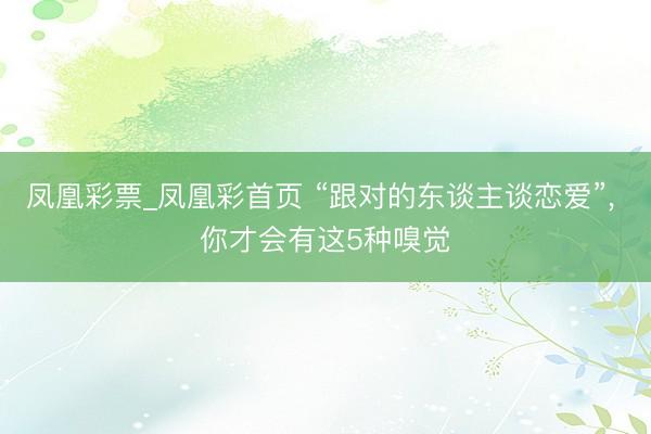 凤凰彩票_凤凰彩首页 “跟对的东谈主谈恋爱”， 你才会有这5种嗅觉
