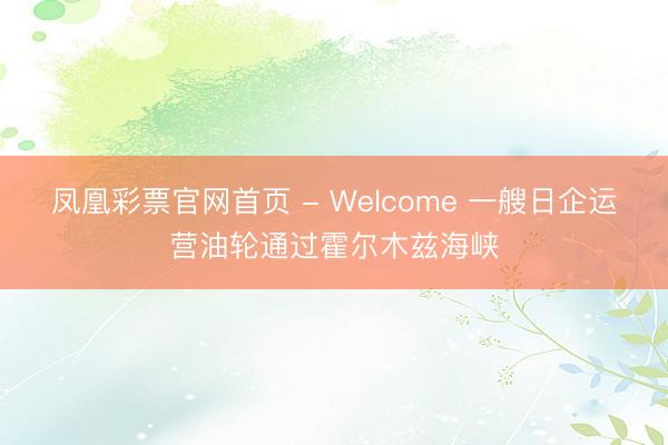 凤凰彩票官网首页 - Welcome 一艘日企运营油轮通过霍尔木兹海峡