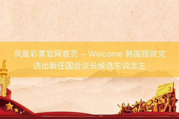 凤凰彩票官网首页 - Welcome 韩国捏政党选出新任国会议长候选东说念主