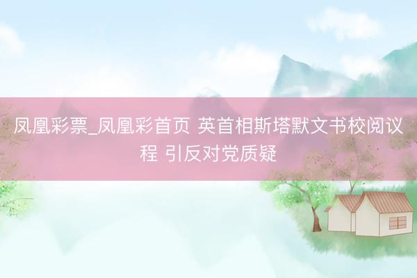 凤凰彩票_凤凰彩首页 英首相斯塔默文书校阅议程 引反对党质疑