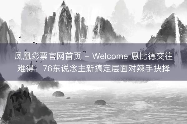 凤凰彩票官网首页 - Welcome 恩比德交往难得：76东说念主新搞定层面对辣手抉择