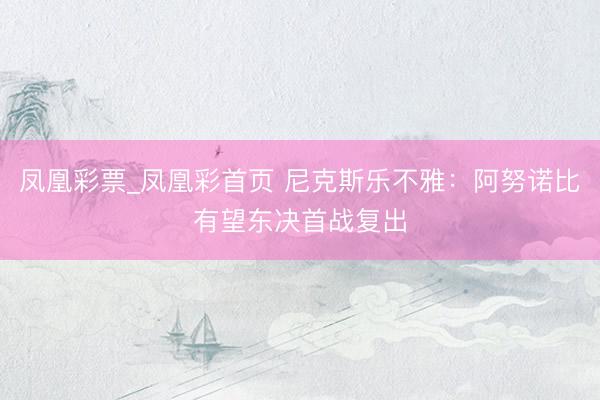 凤凰彩票_凤凰彩首页 尼克斯乐不雅：阿努诺比有望东决首战复出