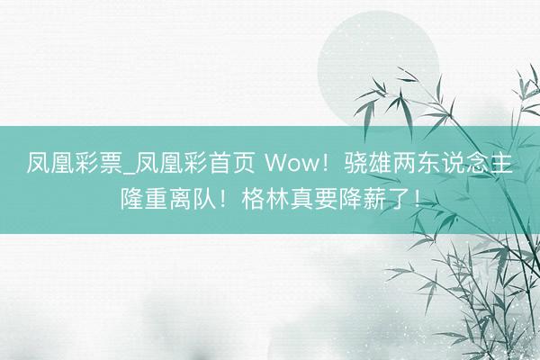 凤凰彩票_凤凰彩首页 Wow！骁雄两东说念主隆重离队！格林真要降薪了！