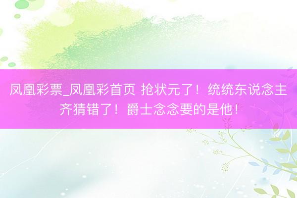 凤凰彩票_凤凰彩首页 抢状元了！统统东说念主齐猜错了！爵士念念要的是他！