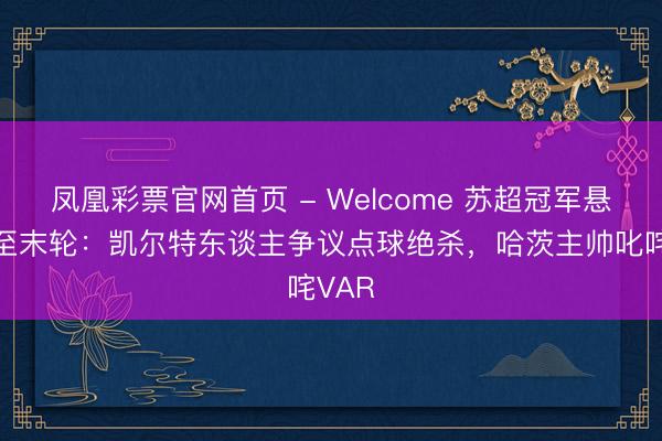 凤凰彩票官网首页 - Welcome 苏超冠军悬念留至末轮：凯尔特东谈主争议点球绝杀，哈茨主帅叱咤VAR