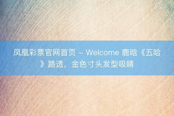 凤凰彩票官网首页 - Welcome 鹿晗《五哈》路透，金色寸头发型吸睛