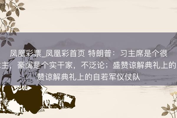 凤凰彩票_凤凰彩首页 特朗普：习主席是个很和煦的东说念主，豪阔是个实干家，不泛论；盛赞谅解典礼上的自若军仪仗队