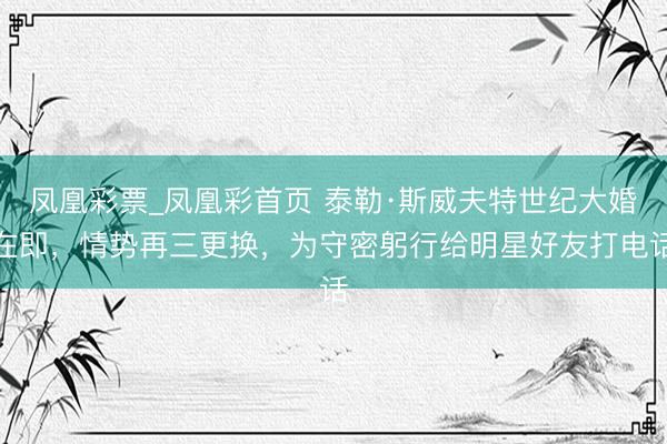 凤凰彩票_凤凰彩首页 泰勒·斯威夫特世纪大婚在即，情势再三更换，为守密躬行给明星好友打电话