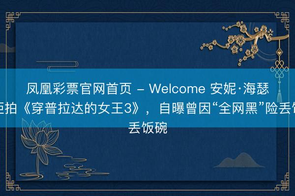 凤凰彩票官网首页 - Welcome 安妮·海瑟薇拒拍《穿普拉达的女王3》，自曝曾因“全网黑”险丢饭碗