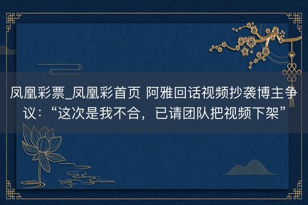 凤凰彩票_凤凰彩首页 阿雅回话视频抄袭博主争议：“这次是我不合，已请团队把视频下架”