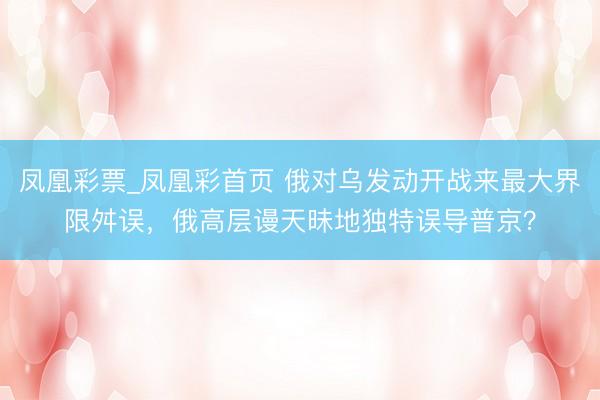 凤凰彩票_凤凰彩首页 俄对乌发动开战来最大界限舛误，俄高层谩天昧地独特误导普京？