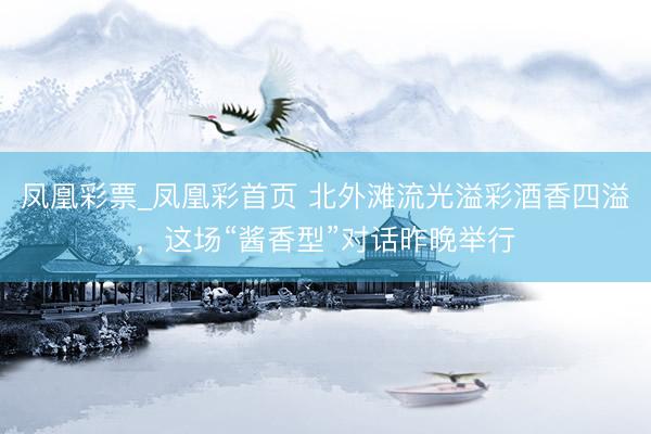 凤凰彩票_凤凰彩首页 北外滩流光溢彩酒香四溢，这场“酱香型”对话昨晚举行