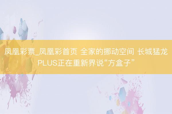 凤凰彩票_凤凰彩首页 全家的挪动空间 长城猛龙PLUS正在重新界说“方盒子”