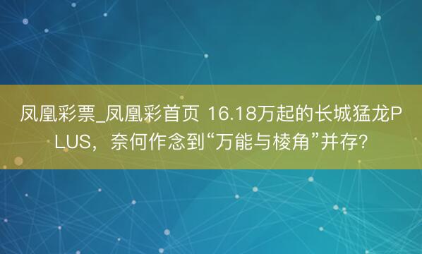 凤凰彩票_凤凰彩首页 16.18万起的长城猛龙PLUS，奈何作念到“万能与棱角”并存？