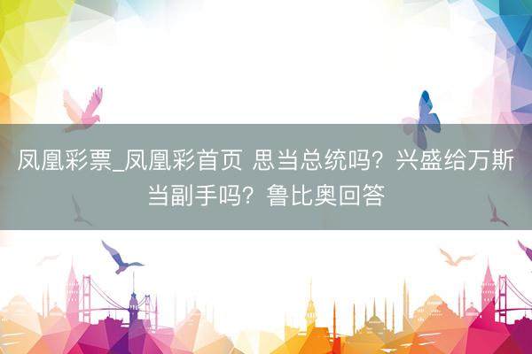 凤凰彩票_凤凰彩首页 思当总统吗？兴盛给万斯当副手吗？鲁比奥回答
