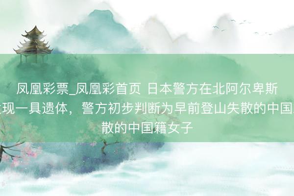 凤凰彩票_凤凰彩首页 日本警方在北阿尔卑斯山脉发现一具遗体，警方初步判断为早前登山失散的中国籍女子