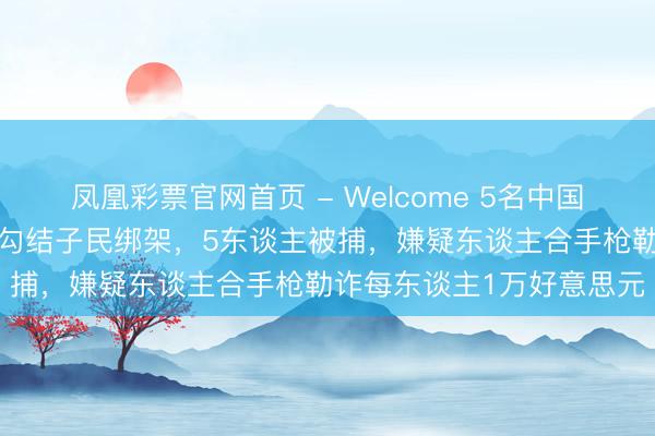凤凰彩票官网首页 - Welcome 5名中国东谈主在泰国遭4名警员勾结子民绑架，5东谈主被捕，嫌疑东谈主合手枪勒诈每东谈主1万好意思元