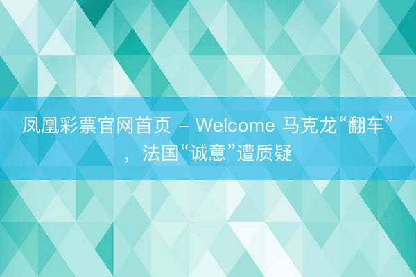 凤凰彩票官网首页 - Welcome 马克龙“翻车”，法国“诚意”遭质疑