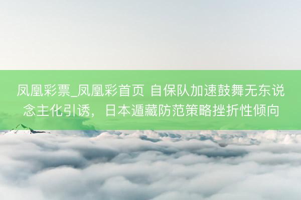 凤凰彩票_凤凰彩首页 自保队加速鼓舞无东说念主化引诱，日本遁藏防范策略挫折性倾向