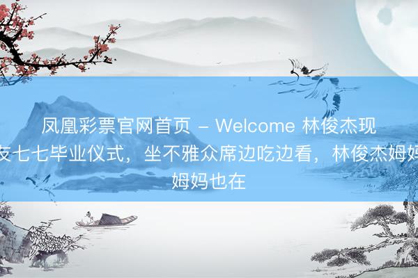 凤凰彩票官网首页 - Welcome 林俊杰现身女友七七毕业仪式，坐不雅众席边吃边看，林俊杰姆妈也在