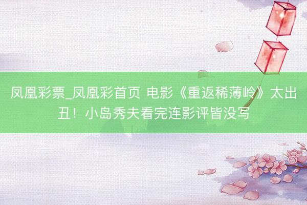 凤凰彩票_凤凰彩首页 电影《重返稀薄岭》太出丑！小岛秀夫看完连影评皆没写