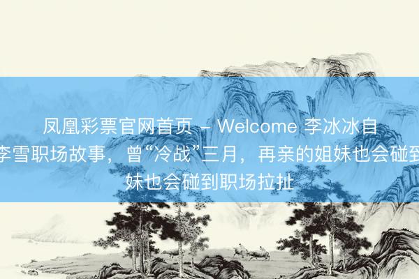 凤凰彩票官网首页 - Welcome 李冰冰自曝与妹妹李雪职场故事，曾“冷战”三月，再亲的姐妹也会碰到职场拉扯