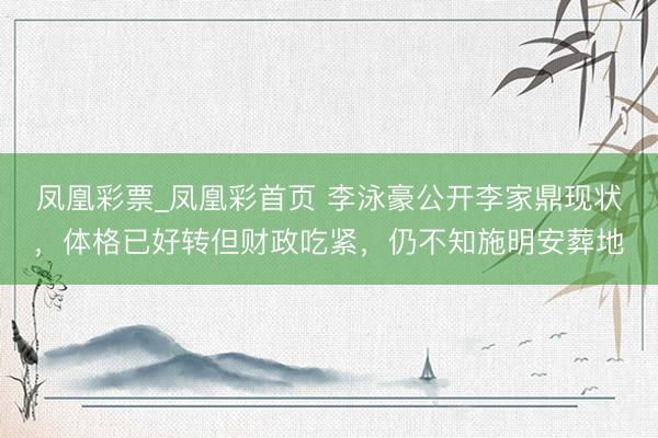 凤凰彩票_凤凰彩首页 李泳豪公开李家鼎现状，体格已好转但财政吃紧，仍不知施明安葬地