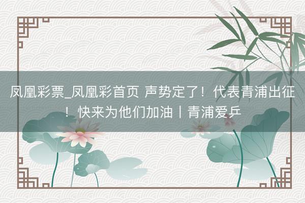 凤凰彩票_凤凰彩首页 声势定了！代表青浦出征！快来为他们加油丨青浦爱乒