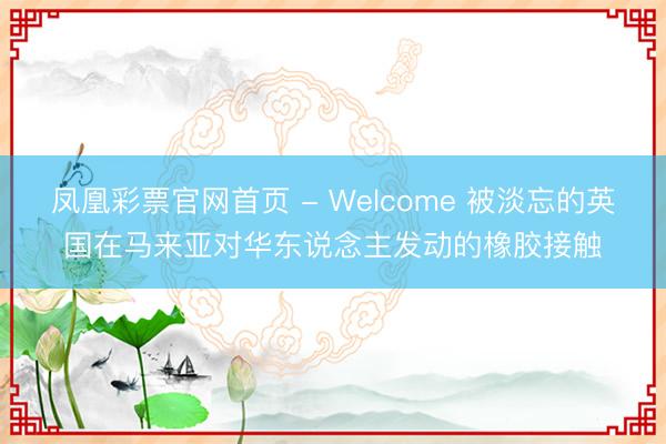 凤凰彩票官网首页 - Welcome 被淡忘的英国在马来亚对华东说念主发动的橡胶接触