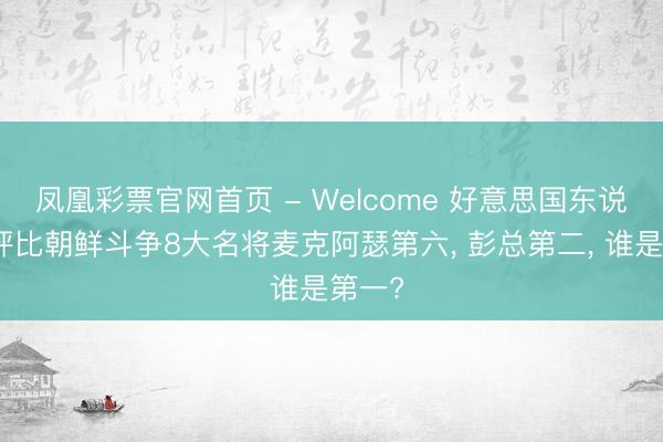 凤凰彩票官网首页 - Welcome 好意思国东说念主评比朝鲜斗争8大名将麦克阿瑟第六， 彭总第二， 谁是第一?