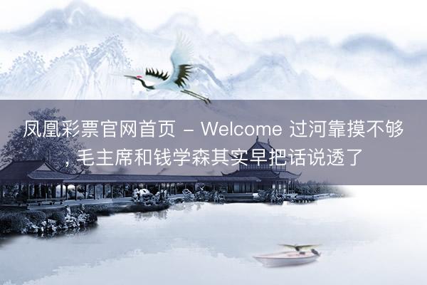 凤凰彩票官网首页 - Welcome 过河靠摸不够， 毛主席和钱学森其实早把话说透了