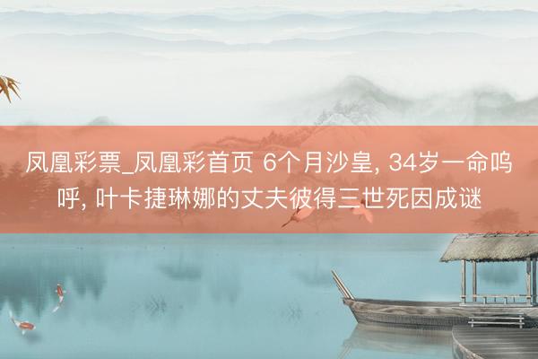 凤凰彩票_凤凰彩首页 6个月沙皇， 34岁一命呜呼， 叶卡捷琳娜的丈夫彼得三世死因成谜