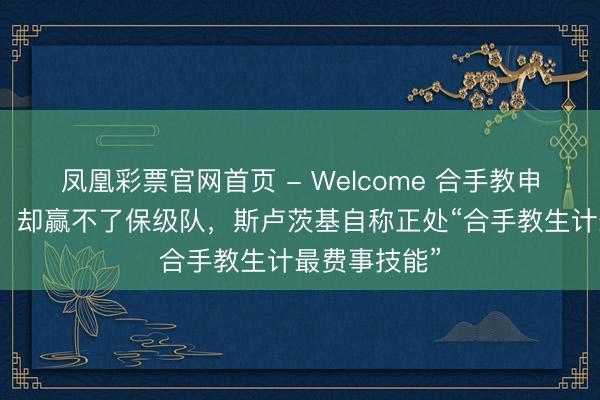 凤凰彩票官网首页 - Welcome 合手教申花百场之夜，却赢不了保级队，斯卢茨基自称正处“合手教生计最费事技能”