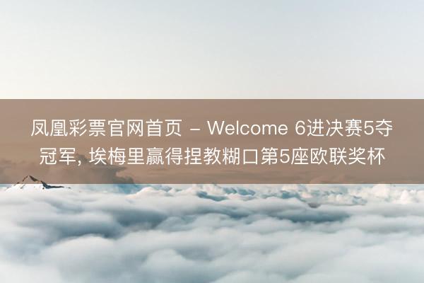 凤凰彩票官网首页 - Welcome 6进决赛5夺冠军， 埃梅里赢得捏教糊口第5座欧联奖杯