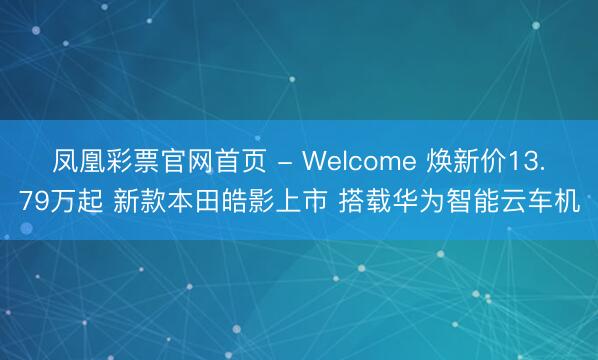 凤凰彩票官网首页 - Welcome 焕新价13.79万起 新款本田皓影上市 搭载华为智能云车机