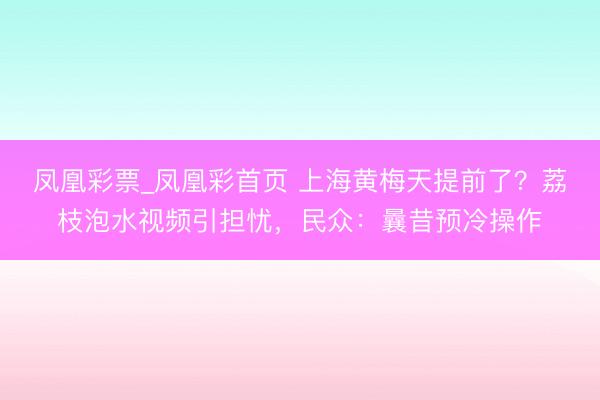 凤凰彩票_凤凰彩首页 上海黄梅天提前了？荔枝泡水视频引担忧，民众：曩昔预冷操作