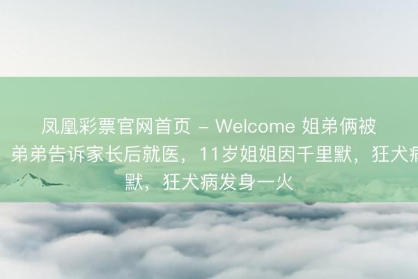 凤凰彩票官网首页 - Welcome 姐弟俩被家狗咬伤！弟弟告诉家长后就医，11岁姐姐因千里默，狂犬病发身一火